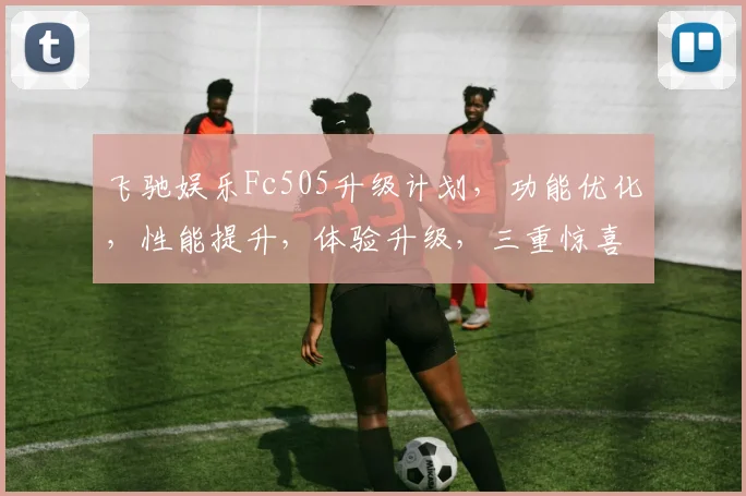 飞驰娱乐Fc505升级计划，功能优化，性能提升，体验升级，三重惊喜，不容错过，敬请期待